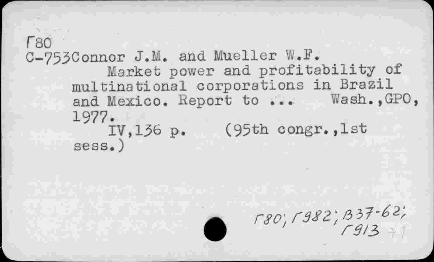 ﻿r 80
C-7530onnor J.M. and. Mueller W.F.
Market power and. profitability of multinational corporations in Brazil and Mexico. Report to ... Wash.,GP0, 1977.
IV,136 p.	(95th congr.,1st
sess.)
' rsn 4